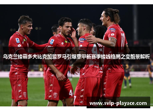 乌克兰锋霸多夫比克加盟罗马引爆意甲新赛季锋线格局之变前景解析