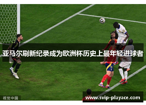 亚马尔刷新纪录成为欧洲杯历史上最年轻进球者 亚马尔刷新纪录成为欧洲杯历史上最年轻进球者