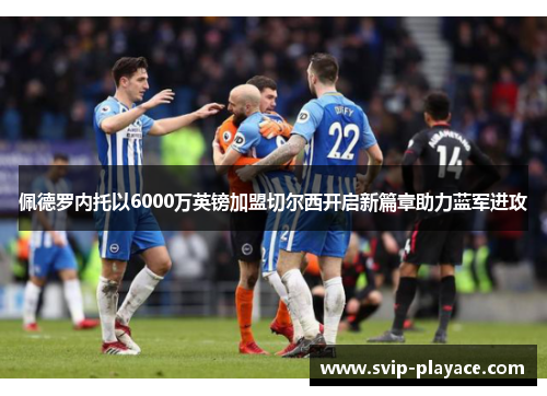 佩德罗内托以6000万英镑加盟切尔西开启新篇章助力蓝军进攻