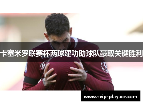 卡塞米罗联赛杯两球建功助球队豪取关键胜利 卡塞米罗联赛杯两球建功助球队豪取关键胜利