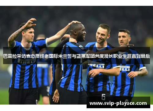 巴雷拉采访表态愿终老国际米兰誓与蓝黑军团共度漫长职业生涯直到最后