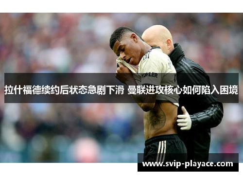 拉什福德续约后状态急剧下滑 曼联进攻核心如何陷入困境