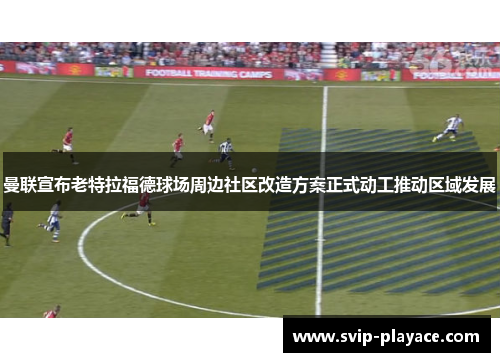 曼联宣布老特拉福德球场周边社区改造方案正式动工推动区域发展