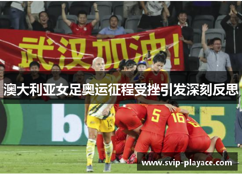 澳大利亚女足奥运征程受挫引发深刻反思
