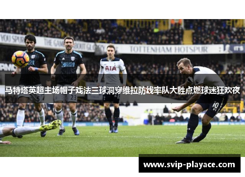 马特塔英超主场帽子戏法三球洞穿维拉防线率队大胜点燃球迷狂欢夜